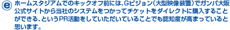 ホームスタジアムでのキックオフ前には、Gビジョン(大型映像装置)でガンバ大阪公式サイトから当社のシステムをつかってチケットをダイレクトに購入することができる、というPR活動をしていただいていることでも認知度が高まっていると思います。